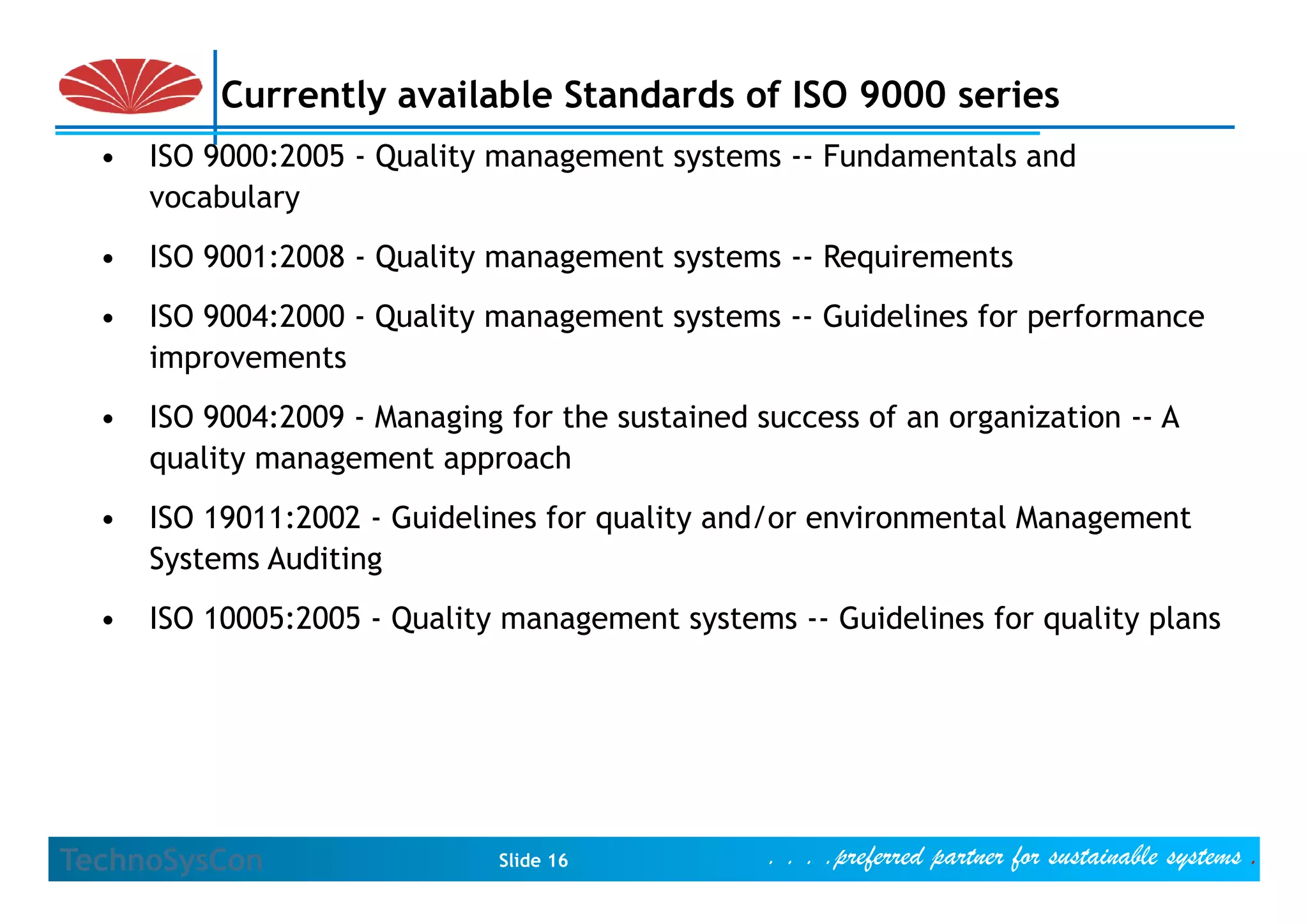 Currently available Standards of ISO 9000 series
  •   ISO 9000:2005 - Q lit management systems -- F d
          9000 2005 Quality          t    t       Fundamentals and
                                                          t l    d
      vocabulary
  •   ISO 9001:2008 - Quality management systems -- Requirements
  •   ISO 9004:2000 - Quality management systems -- Guidelines for performance
      improvements
  •   ISO 9004:2009 - Managing for the sustained success of an organization -- A
      quality management approach
  •   ISO 19011:2002 - Guidelines for quality and/or environmental Management
      Systems Auditing
  •   ISO 10005:2005 - Quality management systems -- Guidelines for quality plans




TechnoSysCon                   Slide 16           . . . .preferred partner for sustainable systems .
 