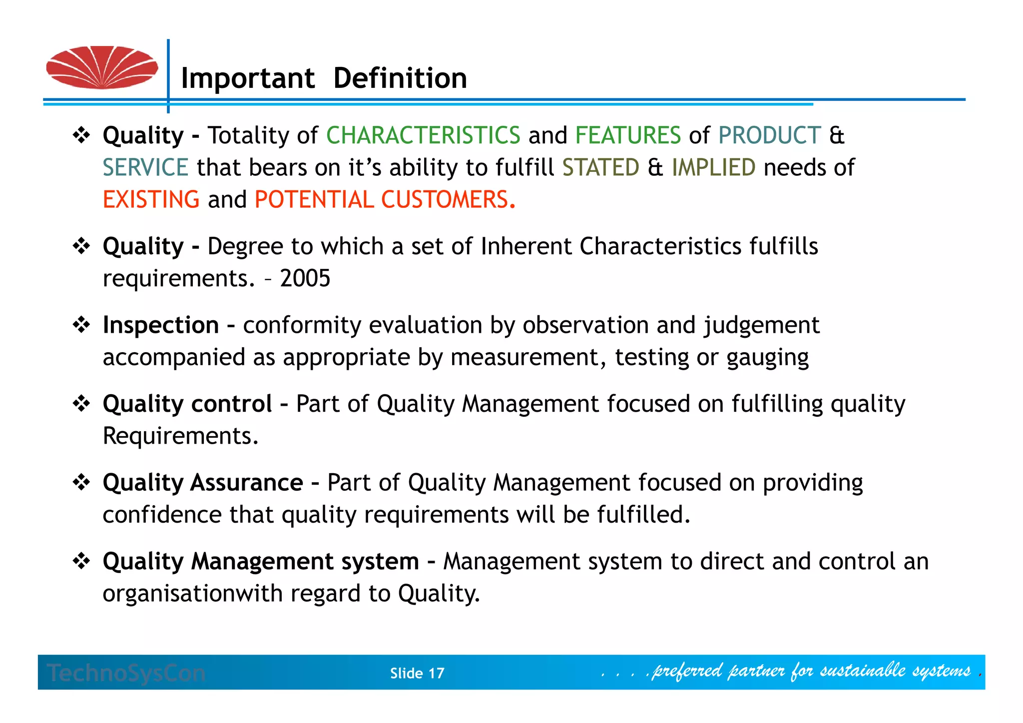 Important Definition
    Quality - Totality of CHARACTERISTICS and FEATURES of PRODUCT &
    SERVICE that bears on it’s ability to fulfill STATED & IMPLIED needs of
    EXISTING and POTENTIAL CUSTOMERS
                              CUSTOMERS.
    Quality - Degree to which a set of Inherent Characteristics fulfills
    requirements.
    requirements – 2005
    Inspection – conformity evaluation by observation and judgement
    accompanied as appropriate by measurement testing or gauging
                                   measurement,
    Quality control – Part of Quality Management focused on fulfilling quality
    Requirements.
    Quality Assurance – Part of Quality Management focused on providing
    confidence that quality requirements will be fulfilled.
                    q     y q
    Quality Management system – Management system to direct and control an
    organisationwith regard to Quality.


TechnoSysCon                   Slide 17            . . . .preferred partner for sustainable systems .
 