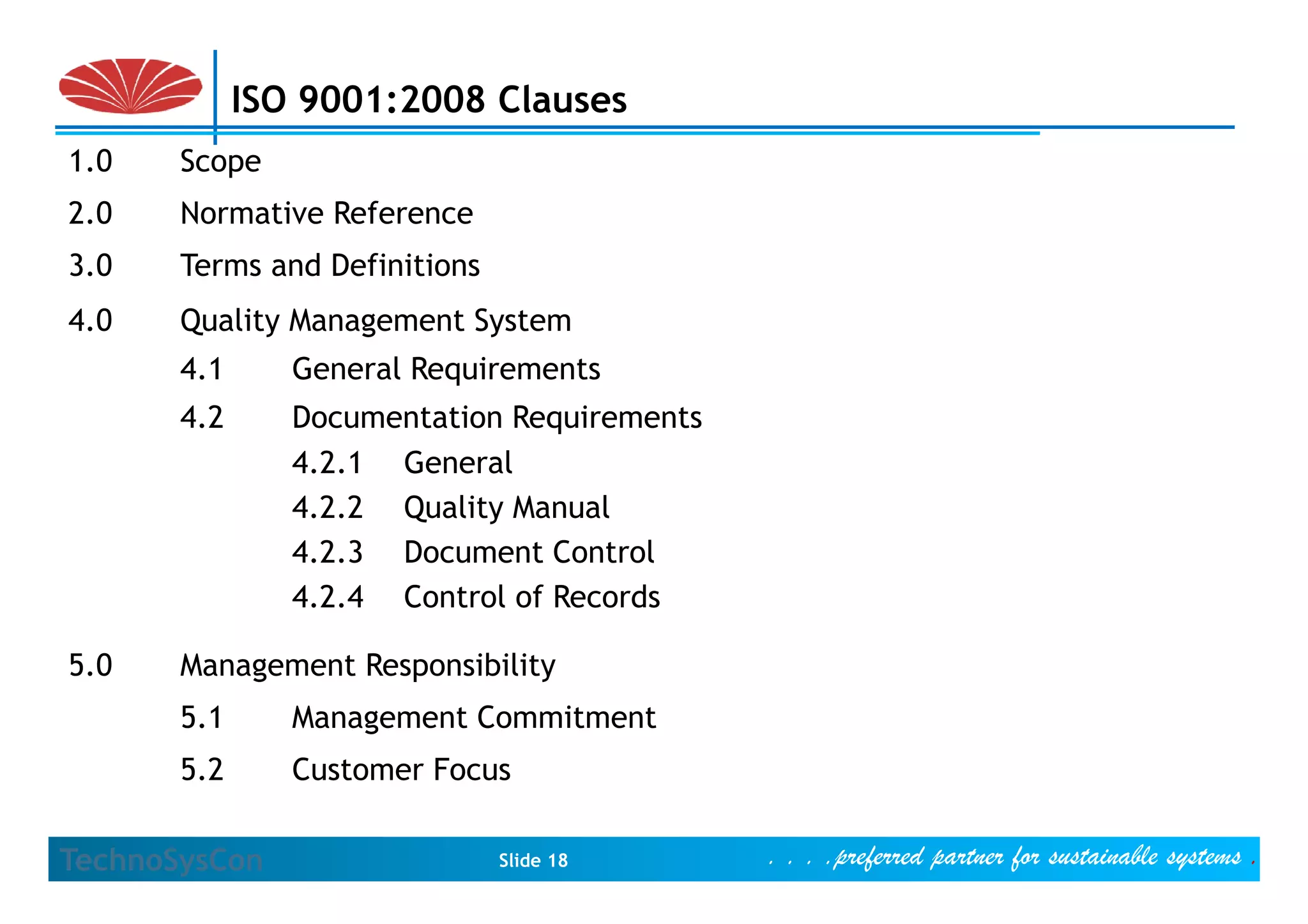 ISO 9001:2008 Clauses
1.0    Scope
2.0    Normative Reference
3.0    Terms and Definitions
4.0    Quality Management System
       4.1
       41       General R
                G     l Requirements
                            i
       4.2      Documentation Requirements
                4.2.1
                4 2 1 General
                4.2.2 Quality Manual
                4.2.3 Document Control
                4.2.4 Control of Records

5.0    Management Responsibility
       5.1      Management Commitment
       5.2      Customer Focus

TechnoSysCon                   Slide 18      . . . .preferred partner for sustainable systems .
 