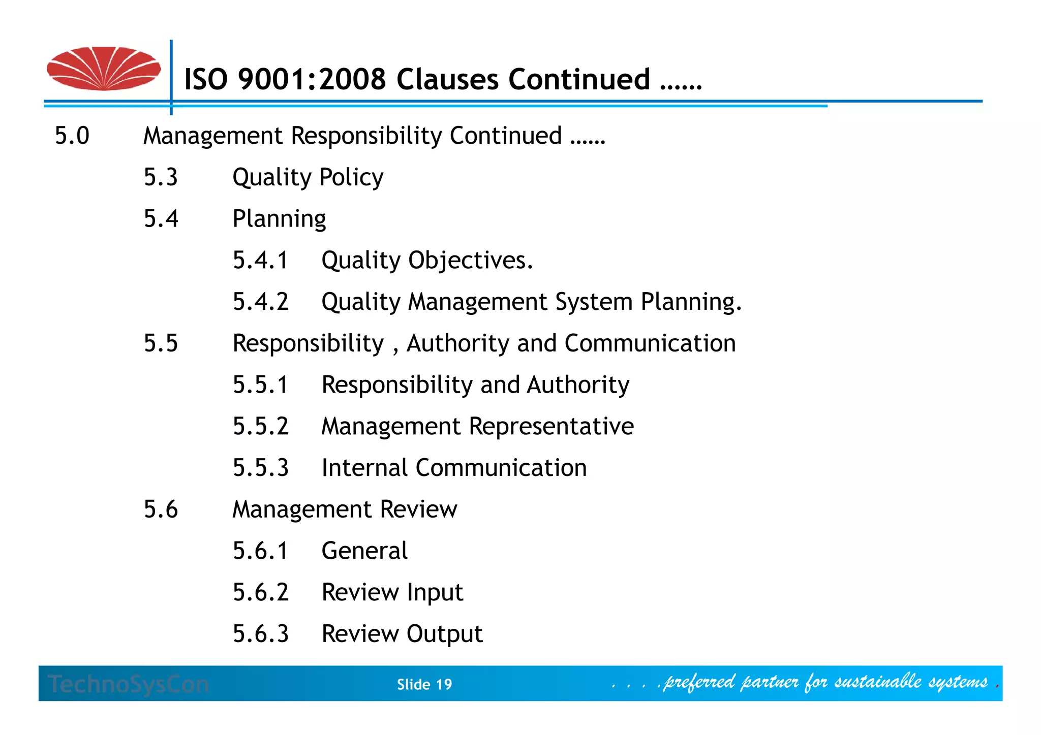 ISO 9001:2008 Clauses Continued ……
5.0    Management Responsibility Continued ……
       5.3      Quality Policy
       5.4      Planning
                5.4.1   Quality Objectives.
                5.4.2   Quality Management System Planning.
       5.5      Responsibility , Authority and Communication
                5.5.1   Responsibility and Authority
                5.5.2   Management Representative
                5.5.3   Internal Communication
       5.6      Management Review
                5.6.1   General
                5.6.2   Review Input
                5.6.3   Review Output

TechnoSysCon                     Slide 19         . . . .preferred partner for sustainable systems .
 