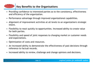 Key Benefits to the Organisations
 • Providing confidence to interested parties as to the consistency, effectiveness
   and efficiency of the organization.
 • P f
   Performance advantage th
                d   t    through i
                               h improved organizational capabilities.
                                        d      i ti    l     biliti
 • Alignment of improvement activities at all levels to an organization's strategic
   intent.
   intent
 • Flexibility to react quickly to opportunities. Increased ability to create value
   for both parties.
             p
 • Flexibility and speed of joint responses to changing market or customer needs
   and expectations.
 • Optimization of costs and resources.
 • An increased ability to demonstrate the effectiveness of past decisions through
   reference to factual records.
 • Increased ability to review, challenge and change opinions and decisions.


TechnoSysCon                   Slide 15            . . . .preferred partner for sustainable systems .
 