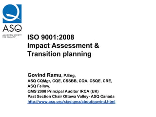 ISO 9001:2008
Impact Assessment &
Transition planning

Govind Ramu, P.Eng,
ASQ CQMgr, CQE, CSSBB, CQA, CSQE, CRE,
ASQ Fellow,
QMS 2000 Principal Auditor IRCA (UK)
Past Section Chair Ottawa Valley- ASQ Canada
http://www.asq.org/sixsigma/about/govind.html
 