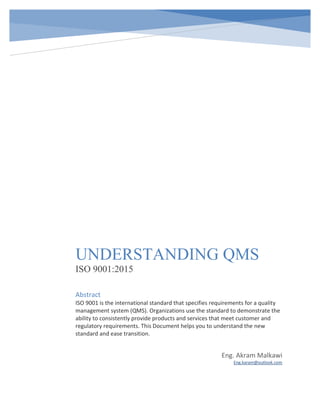 UNDERSTANDING QMS
ISO 9001:2015
Eng. Akram Malkawi
Eng.karam@outlook.com
Abstract
ISO 9001 is the international standard that specifies requirements for a quality
management system (QMS). Organizations use the standard to demonstrate the
ability to consistently provide products and services that meet customer and
regulatory requirements. This Document helps you to understand the new
standard and ease transition.
 