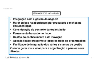 12
A ISO 9001:2015
Luis Fonseca.2015.11.16
ISO 9001:2015 - Conclusão
• Integração com a gestão do negócio
• Maior enfase na abordagem por processos e menos na
documentação
• Consideração do contexto da organização
• Pensamento baseado no risco
• Gestão do conhecimento a da inovação
• Aplicabilidade crescente a todos os tipos de organizações
• Facilidade de integração dos vários sistemas de gestão
Visando gerar mais valor para a organização e para os seus
clientes.
 