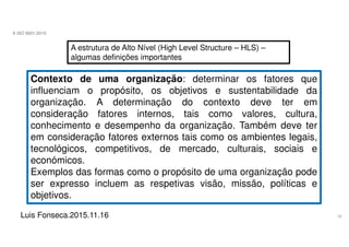 16
A ISO 9001:2015
Luis Fonseca.2015.11.16
A estrutura de Alto Nível (High Level Structure – HLS) –
algumas definições importantes
Contexto de uma organização: determinar os fatores que
influenciam o propósito, os objetivos e sustentabilidade da
organização. A determinação do contexto deve ter em
consideração fatores internos, tais como valores, cultura,
conhecimento e desempenho da organização. Também deve ter
em consideração fatores externos tais como os ambientes legais,
tecnológicos, competitivos, de mercado, culturais, sociais e
económicos.
Exemplos das formas como o propósito de uma organização pode
ser expresso incluem as respetivas visão, missão, políticas e
objetivos.
 