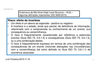 18
A ISO 9001:2015
Luis Fonseca.2015.11.16
A estrutura de Alto Nível (High Level Structure – HLS) –
algumas definições importantes (ISO 9000:2015)
Risco: efeito da incerteza
• Um efeito é um desvio ao esperado - positivo ou negativo.
• A incerteza é o estado, ainda que parcial, de deficiência de informação,
relacionado com a compreensão ou conhecimento de um evento, sua
consequência ou verosimilhança.
• O risco é frequentemente caracterizado por referência a potenciais
eventos (Guia ISO 73, 3.5.1.3) e consequências (Guia ISO 73, 3.6.1.3),
ou a uma combinação destes
• O risco é frequentemente expresso em termos de uma combinação das
consequências de um evento (incluindo alterações nas circunstâncias)
com a verosimilhança (tal como definida no Guia ISO 73, 3.6.1.1) de
ocorrência associada.
 