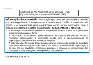 19
A ISO 9001:2015
Luis Fonseca.2015.11.16
A estrutura de Alto Nível (High Level Structure – HLS) –
algumas definições importantes (ISO 9000:2015)
Informação documentada: informação que deve ser controlada e mantida
por uma organização e o meio onde a mesma está contida: a requerida pela
norma + a determinada pela organização como sendo necessária para a
eficácia do sistema de gestão da qualidade: documentação + registos.
• A informação documentada pode estar em qualquer formato e meio de suporte e ser
proveniente de qualquer fonte.
• A informação documentada pode referir-se ao sistema de gestão, incluindo
processos relacionados; à informação criada para a operacionalização da
organização; à evidência dos resultados atingidos.
• A extensão da informação documentada para um sistema de gestão da qualidade
pode diferir de uma organização para outra, devido: à dimensão da organização e
ao seu tipo de atividades, processos, produtos e serviços; à complexidade dos
processos e suas interações; à competência das pessoas
 