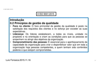 21
A ISO 9001:2015
Luis Fonseca.2015.11.16
A ISO 9001:2015
Introdução
0.2 Princípios de gestão da qualidade
• Foco no cliente: O foco primordial da gestão da qualidade é posto na
satisfação dos requisitos dos clientes e no esforço por exceder as suas
expectativas.
• Liderança: Os líderes estabelecem, a todos os níveis, unidade no
propósito e na orientação e criam as condições para que as pessoas se
empenhem no atingir dos objetivos da organização.
• Comprometimento das pessoas: É essencial para o aperfeiçoamento da
capacidade da organização para criar e disponibilizar valor que em toda a
organização haja pessoas competentes, a quem tenham sido conferidos
poderes e que estejam comprometidas.
 