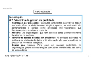 22
A ISO 9001:2015
Luis Fonseca.2015.11.16
A ISO 9001:2015
Introdução
0.2 Princípios de gestão da qualidade
• Abordagem por processos: Resultados consistentes e previsíveis podem
ser mais eficaz e eficientemente atingidos quando as atividades são
compreendidas e geridas como processos inter-relacionados que
funcionam como um sistema coerente.
• Melhoria: As organizações que têm sucesso estão permanentemente
focalizadas na melhoria.
• Tomada de decisão baseada em evidências: As decisões baseadas na
análise e na avaliação de dados e de informação são mais suscetíveis de
produzir os resultados desejados.
• Gestão das relações: Para terem um sucesso sustentado, as
organizações gerem as suas relações com partes interessadas, tais como
os fornecedores.
 