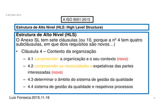 27
A ISO 9001:2015
Luis Fonseca.2015.11.16
A ISO 9001:2015
Estrutura de Alto Nível (HLS: High Level Structure)
Estrutura de Alto Nível (HLS)
O Anexo SL tem sete cláusulas (ou 10, porque a nº 4 tem quatro
subcláusulas, em que dois requisitos são novos…)
• Cláusula 4 – Contexto da organização
– 4.1 compreender a organização e o seu contexto (novo)
– 4.2 compreender as necessidades e expetativas das partes
interessadas (novo)
– 4.3 determinar o âmbito do sistema de gestão da qualidade
– 4.4 sistema de gestão da qualidade e respetivos processos
 