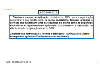 29
A ISO 9001:2015
Luis Fonseca.2015.11.16
A ISO 9001:2015
1 Objetivo e campo de aplicação: requisitos do SGQ para a organização
demonstrar a sua aptidão para, de forma consistente, fornecer produtos e
serviços que satisfaçam tanto os requisitos do cliente como as exigências
estatutárias e regulamentares aplicáveis; visa aumentar a satisfação do
cliente através da aplicação eficaz do SGQ;
2 Referências normativas e 3 Termos e definições : ISO 9000:2015 Quality
management systems – Fundamentals and vocabulary
 