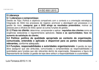 32
A ISO 9001:2015
Luis Fonseca.2015.11.16
A ISO 9001:2015
5 Liderança
5.1 Liderança e compromisso:
Gestão de Topo: Política e objetivos compatíveis com o contexto e a orientação estratégica;
Integração do SGQ nos processos de negócio; promover a abordagem por processos e a
gestão do risco; assegurar que o SGQ atinge os resultados pretendidos; motivar as
pessoas para a eficácia do SGQ; apoiar as outras funções de gestão;
5.1.2 Foco no cliente: determinar, compreender e aplicar requisitos dos clientes como as
exigências estatutárias e regulamentares aplicáveis; riscos e as oportunidades; foco no
aumento da satisfação do cliente;
5.2 Política: política da qualidade apropriada ao contexto da organização,
comunicada, entendida e aplicada e disponível para as partes interessadas
relevantes, conforme adequado.
5.3 Funções, responsabilidades e autoridades organizacionais: A gestão de topo
deve assegurar que são atribuídas, comunicadas e compreendidas as responsabilidades e
autoridades para funções que são relevantes dentro da organização. Desaparece a figura do
Representante da Gestão (a gestão de topo deve atribuir a responsabilidade e a autoridade).
 