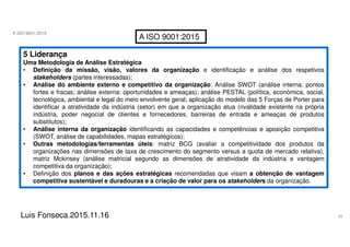 33
A ISO 9001:2015
Luis Fonseca.2015.11.16
A ISO 9001:2015
5 Liderança
Uma Metodologia de Análise Estratégica
• Definição da missão, visão, valores da organização e identificação e análise dos respetivos
stakeholders (partes interessadas);
• Análise do ambiente externo e competitivo da organização: Análise SWOT (análise interna: pontos
fortes e fracas; análise externa: oportunidades e ameaças); análise PESTAL (política, económica, social,
tecnológica, ambiental e legal do meio envolvente geral; aplicação do modelo das 5 Forças de Porter para
identificar a atratividade da indústria (setor) em que a organização atua (rivalidade existente na própria
indústria, poder negocial de clientes e fornecedores, barreiras de entrada e ameaças de produtos
substitutos);
• Análise interna da organização identificando as capacidades e competências e aposição competitiva
(SWOT, análise de capabilidades, mapas estratégicos);
• Outras metodologias/ferramentas úteis: matriz BCG (avaliar a competitividade dos produtos da
organizações nas dimensões de taxa de crescimento do segmento versus a quota de mercado relativa),
matriz Mckinsey (análise matricial segundo as dimensões de atratividade da indústria e vantagem
competitiva da organização);
• Definição dos planos e das ações estratégicas recomendadas que visam a obtenção de vantagem
competitiva sustentável e duradouras e a criação de valor para os stakeholders da organização.
 