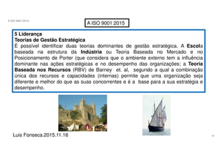 34
A ISO 9001:2015
Luis Fonseca.2015.11.16
A ISO 9001:2015
5 Liderança
Teorias de Gestão Estratégica
É possível identificar duas teorias dominantes de gestão estratégica. A Escola
baseada na estrutura da Indústria ou Teoria Baseada no Mercado e no
Posicionamento de Porter (que considera que o ambiente externo tem a influência
dominante nas ações estratégicas e no desempenho das organizações; a Teoria
Baseada nos Recursos (RBV) de Barney et. al, segundo a qual a combinação
única dos recursos e capacidades (internas) permite que uma organização seja
diferente e melhor do que as suas concorrentes e é a base para a sua estratégia e
desempenho.
 