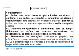 35
A ISO 9001:2015
Luis Fonseca.2015.11.16
A ISO 9001:2015
6 Planeamento
6.1 Ações para tratar riscos e oportunidades: considerar o
contexto e as partes interessadas e determinar os riscos e
oportunidades para alcançar os resultados previstos; planear as
ações para tratar os riscos e as oportunidades e avaliar a respetiva
eficácia;
6.2 Objetivos da qualidade e planeamento para os atingir:
Determinar as ações, os recursos necessários, os
responsáveis, os prazos e os métodos de avaliação;
6.3 Planeamento das alterações: considerar o propósito das
alterações e as suas potenciais consequências; a integridade do
SGQ; a disponibilidade de recursos; a afetação ou reafectação de
responsabilidades e de autoridades.
 