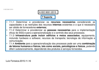 37
A ISO 9001:2015
Luis Fonseca.2015.11.16
A ISO 9001:2015
7 Suporte
• 7.1.1 Determinar e providenciar os recursos necessários considerando as
capacidades e as restrições dos recursos internos existentes e o que é necessário
ser obtido de fornecedores externos;
• 7.1.2 Determinar e providenciar as pessoas necessárias para a implementação
eficaz do SGQ e para a operacionalização e o controlo dos seus processos;
• 7.1.3 Infraestrutura pode incluir edifícios e meios associados; equipamento,
incluindo hardware e software; recursos de transporte; tecnologia de informação e
comunicação;
• 7.1.4 Ambiente para a operacionalização dos processos pode ser uma combinação
de fatores humanos e físicos, tais como sociais, psicológicos e físicos, podendo
diferir substancialmente, dependendo dos produtos e serviços fornecidos.
 