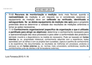 38
A ISO 9001:2015
Luis Fonseca.2015.11.16
A ISO 9001:2015
• 7.1.5 Recursos de monitorização e medição: texto mais flexível, quando a
rastreabilidade da medição é um requisito ou é considerada essencial, o
equipamento de medição deve ser calibrado ou verificado, identificado e
salvaguardado. Se se deteta equipamento de medição não apto para o propósito
pretendido deve-se determinar a validade dos resultados de medições anteriores e
tomar as ações necessárias.
• 7.1.6 Conhecimento organizacional (específico da organização e que é utilizado
e partilhado para atingir os objetivos): determinar o conhecimento necessário para
a operacionalização dos seus processos e para obter a conformidade dos produtos e
serviços (mantê-lo e disponibilizá-lo na medida do necessário). Pode ser baseado em fontes
internas (p. ex. propriedade intelectual; conhecimento adquirido com a experiência; lições
aprendidas com as falhas e com os projetos bem sucedidos, captura e partilha do conhecimento
e da experiência não documentados; os resultados de melhorias em processos, produtos e
serviços) ou em fontes externas (p. ex. normas; meio universitário; conferências; recolha de
conhecimentos junto de clientes e de fornecedores externos).
 