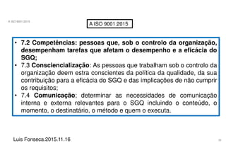 39
A ISO 9001:2015
Luis Fonseca.2015.11.16
A ISO 9001:2015
• 7.2 Competências: pessoas que, sob o controlo da organização,
desempenham tarefas que afetam o desempenho e a eficácia do
SGQ;
• 7.3 Consciencialização: As pessoas que trabalham sob o controlo da
organização deem estra conscientes da política da qualidade, da sua
contribuição para a eficácia do SGQ e das implicações de não cumprir
os requisitos;
• 7.4 Comunicação; determinar as necessidades de comunicação
interna e externa relevantes para o SGQ incluindo o conteúdo, o
momento, o destinatário, o método e quem o executa.
 