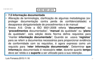 40
A ISO 9001:2015
Luis Fonseca.2015.11.16
A ISO 9001:2015
• 7.5 Informação documentada
• Alteração de terminologia, clarificação de algumas metodologias (ex:
proteger documentação contra perda de confidencialidade) e
desaparece obrigatoriedade de procedimentos e de manual
• Anexo A.6: Onde a ISO 9001:2008 referia “documentos” ou
“procedimentos documentados”, “manual da qualidade” ou “plano
da qualidade”, esta edição desta Norma define requisitos para
“manter informação documentada”; Quando se usava “registos”
para se referir a documentos necessários para proporcionar evidência
de conformidade com os requisitos, é agora expresso como um
requisito para “reter informação documentada”. Determinar que
informação documentada é necessário reter, durante quanto tempo
deve ser retida e o suporte a ser utilizado para a sua retenção.
 