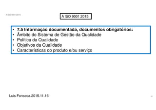41
A ISO 9001:2015
Luis Fonseca.2015.11.16
A ISO 9001:2015
• 7.5 Informação documentada, documentos obrigatórios:
• Âmbito do Sistema de Gestão da Qualidade
• Política da Qualidade
• Objetivos da Qualidade
• Características do produto e/ou serviço
 