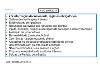 42
A ISO 9001:2015
Luis Fonseca.2015.11.16
A ISO 9001:2015
• 7.5 Informação documentada, registos obrigatórios:
• Calibrações/verificações internas
• Evidências da competência
• Resultados da revisão dos requisitos dos clientes
• Inputs, controlos, outputs e alterações da conceção e desenvolvimento
• Avaliação de fornecedores
• Rastreabilidade (quando aplicável)
• Ocorrências na propriedade do cliente
• Alterações no processo produção/prestação do serviço
• Conformidade com os critérios de aceitação
• Não conformidades, suas análises e ações
• Programa e resultados de auditorias internas
• Saídas da Revisão pela Gestão
 