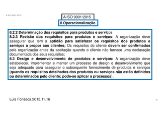 46
A ISO 9001:2015
Luis Fonseca.2015.11.16
A ISO 9001:2015
8 Operacionalização
8.2.2 Determinação dos requisitos para produtos e serviços
8.2.3 Revisão dos requisitos para produtos e serviços: A organização deve
assegurar que tem a aptidão para satisfazer os requisitos dos produtos e
serviços a propor aos clientes; Os requisitos do cliente devem ser confirmados
pela organização antes da aceitação quando o cliente não fornece uma declaração
documentada dos seus requisitos;
8.3 Design e desenvolvimento de produtos e serviços: A organização deve
estabelecer, implementar e manter um processo de design e desenvolvimento que
seja adequado para assegurar o subsequente fornecimento de produtos e serviços
(quando os requisitos detalhados dos produtos ou serviços não estão definidos
ou determinados pelo cliente; pode-se aplicar a processos).
 