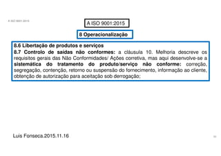 50
A ISO 9001:2015
Luis Fonseca.2015.11.16
A ISO 9001:2015
8 Operacionalização
8.6 Libertação de produtos e serviços
8.7 Controlo de saídas não conformes: a cláusula 10. Melhoria descreve os
requisitos gerais das Não Conformidades/ Ações corretiva, mas aqui desenvolve-se a
sistemática do tratamento do produto/serviço não conforme: correção,
segregação, contenção, retorno ou suspensão do fornecimento, informação ao cliente,
obtenção de autorização para aceitação sob derrogação;
 
