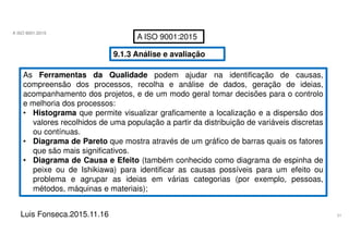 51
A ISO 9001:2015
Luis Fonseca.2015.11.16
A ISO 9001:2015
9.1.3 Análise e avaliação
As Ferramentas da Qualidade podem ajudar na identificação de causas,
compreensão dos processos, recolha e análise de dados, geração de ideias,
acompanhamento dos projetos, e de um modo geral tomar decisões para o controlo
e melhoria dos processos:
• Histograma que permite visualizar graficamente a localização e a dispersão dos
valores recolhidos de uma população a partir da distribuição de variáveis discretas
ou contínuas.
• Diagrama de Pareto que mostra através de um gráfico de barras quais os fatores
que são mais significativos.
• Diagrama de Causa e Efeito (também conhecido como diagrama de espinha de
peixe ou de Ishikiawa) para identificar as causas possíveis para um efeito ou
problema e agrupar as ideias em várias categorias (por exemplo, pessoas,
métodos, máquinas e materiais);
 