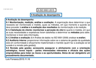 53
A ISO 9001:2015
Luis Fonseca.2015.11.16
A ISO 9001:2015
9 Avaliação do desempenho
9 Avaliação do desempenho
9.1 Monitorização, medição, análise e avaliação: A organização deve determinar o que
necessita ser monitorizado e medido, quais os métodos, em que momento e quando se
deve proceder à análise e à avaliação dos resultados da monitorização e da medição.
9.1.2 Satisfação do cliente: monitorizar a perceção do cliente quanto à medida, em que
as suas necessidades e expetativas foram satisfeitas e determinar os métodos para obter,
monitorizar e rever esta informação.
9.1.3 Análise e avaliação (8.4 Análise de dados na ISO 9001:2008) analisar e avaliar;
9.2 Auditoria interna: proporcionar informação sobre se o sistema de gestão da qualidade
está em conformidade e eficazmente implementado e mantido (quem faz a avaliação se tal
sucede é a revisão pela gestão);
9.3 Revisão pela gestão; acrescenta assegurar o alinhamento com a orientação
estratégica; novos inputs - partes interessadas relevantes e eficácia das ações
empreendidas para tratar os riscos e as oportunidades. Deixa de ser obrigatório um
procedimento documentado.
 
