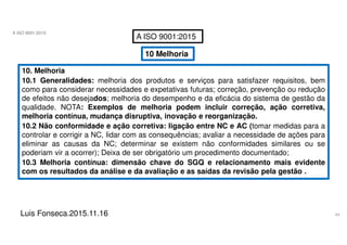 54
A ISO 9001:2015
Luis Fonseca.2015.11.16
A ISO 9001:2015
10 Melhoria
10. Melhoria
10.1 Generalidades: melhoria dos produtos e serviços para satisfazer requisitos, bem
como para considerar necessidades e expetativas futuras; correção, prevenção ou redução
de efeitos não desejados; melhoria do desempenho e da eficácia do sistema de gestão da
qualidade. NOTA: Exemplos de melhoria podem incluir correção, ação corretiva,
melhoria contínua, mudança disruptiva, inovação e reorganização.
10.2 Não conformidade e ação corretiva: ligação entre NC e AC (tomar medidas para a
controlar e corrigir a NC, lidar com as consequências; avaliar a necessidade de ações para
eliminar as causas da NC; determinar se existem não conformidades similares ou se
poderiam vir a ocorrer); Deixa de ser obrigatório um procedimento documentado;
10.3 Melhoria contínua: dimensão chave do SGQ e relacionamento mais evidente
com os resultados da análise e da avaliação e as saídas da revisão pela gestão .
 
