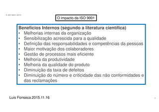 6
A ISO 9001:2015
Luis Fonseca.2015.11.16
O impacto da ISO 9001
Benefícios Internos (segundo a literatura científica)
• Melhorias internas da organização
• Sensibilização acrescida para a qualidade
• Definição das responsabilidades e competências da pessoas
• Maior motivação dos colaboradores
• Gestão de processos mais eficiente
• Melhoria da produtividade
• Melhoria da qualidade do produto
• Diminuição da taxa de defeitos
• Diminuição do número e criticidade das não conformidades e
das reclamações
 