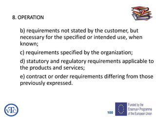 100
8. OPERATION
b) requirements not stated by the customer, but
necessary for the specified or intended use, when
known;
c) requirements specified by the organization;
d) statutory and regulatory requirements applicable to
the products and services;
e) contract or order requirements differing from those
previously expressed.
 