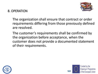 101
8. OPERATION
The organization shall ensure that contract or order
requirements differing from those previously defined
are resolved.
The customer’s requirements shall be confirmed by
the organization before acceptance, when the
customer does not provide a documented statement
of their requirements.
 