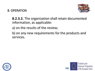 102
8. OPERATION
8.2.3.2. The organization shall retain documented
information, as applicable:
a) on the results of the review;
b) on any new requirements for the products and
services.
 