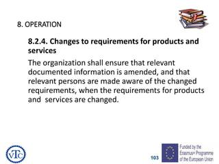 103
8. OPERATION
8.2.4. Changes to requirements for products and
services
The organization shall ensure that relevant
documented information is amended, and that
relevant persons are made aware of the changed
requirements, when the requirements for products
and services are changed.
 