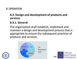 104
8. OPERATION
8.3. Design and development of products and
services
8.3.1. General
The organization shall establish, implement and
maintain a design and development process that is
appropriate to ensure the subsequent provision of
products and services.
 