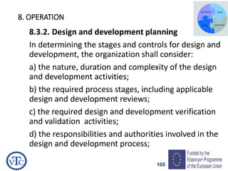 105
8. OPERATION
8.3.2. Design and development planning
In determining the stages and controls for design and
development, the organization shall consider:
a) the nature, duration and complexity of the design
and development activities;
b) the required process stages, including applicable
design and development reviews;
c) the required design and development verification
and validation activities;
d) the responsibilities and authorities involved in the
design and development process;
 