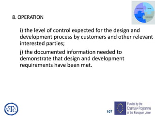107
8. OPERATION
i) the level of control expected for the design and
development process by customers and other relevant
interested parties;
j) the documented information needed to
demonstrate that design and development
requirements have been met.
 