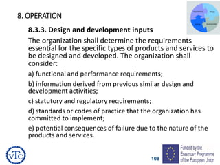 108
8. OPERATION
8.3.3. Design and development inputs
The organization shall determine the requirements
essential for the specific types of products and services to
be designed and developed. The organization shall
consider:
a) functional and performance requirements;
b) information derived from previous similar design and
development activities;
c) statutory and regulatory requirements;
d) standards or codes of practice that the organization has
committed to implement;
e) potential consequences of failure due to the nature of the
products and services.
 