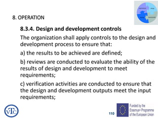 110
8. OPERATION
8.3.4. Design and development controls
The organization shall apply controls to the design and
development process to ensure that:
a) the results to be achieved are defined;
b) reviews are conducted to evaluate the ability of the
results of design and development to meet
requirements;
c) verification activities are conducted to ensure that
the design and development outputs meet the input
requirements;
 