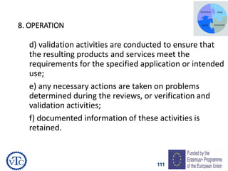 111
8. OPERATION
d) validation activities are conducted to ensure that
the resulting products and services meet the
requirements for the specified application or intended
use;
e) any necessary actions are taken on problems
determined during the reviews, or verification and
validation activities;
f) documented information of these activities is
retained.
 