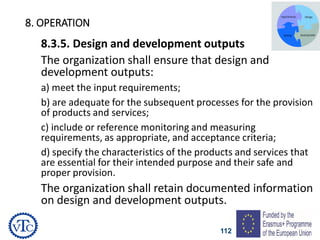 112
8. OPERATION
8.3.5. Design and development outputs
The organization shall ensure that design and
development outputs:
a) meet the input requirements;
b) are adequate for the subsequent processes for the provision
of products and services;
c) include or reference monitoring and measuring
requirements, as appropriate, and acceptance criteria;
d) specify the characteristics of the products and services that
are essential for their intended purpose and their safe and
proper provision.
The organization shall retain documented information
on design and development outputs.
 