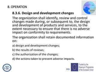 113
8. OPERATION
8.3.6. Design and development changes
The organization shall identify, review and control
changes made during, or subsequent to, the design
and development of products and services, to the
extent necessary to ensure that there is no adverse
impact on conformity to requirements.
The organization shall retain documented information
on:
a) design and development changes;
b) the results of reviews;
c) the authorization of the changes;
d) the actions taken to prevent adverse impacts.
 