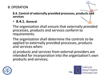 114
8. OPERATION
8.4. Control of externally provided processes, products and
services
• 8.4.1. General
The organization shall ensure that externally provided
processes, products and services conform to
requirements.
The organization shall determine the controls to be
applied to externally provided processes, products
and services when:
a) products and services from external providers are
intended for incorporation into the organization’s own
products and services;
 