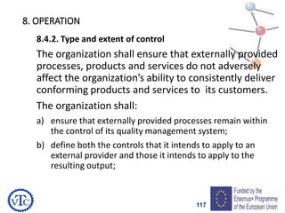 117
8. OPERATION
8.4.2. Type and extent of control
The organization shall ensure that externally provided
processes, products and services do not adversely
affect the organization’s ability to consistently deliver
conforming products and services to its customers.
The organization shall:
a) ensure that externally provided processes remain within
the control of its quality management system;
b) define both the controls that it intends to apply to an
external provider and those it intends to apply to the
resulting output;
 