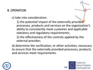 118
8. OPERATION
c) take into consideration:
1) the potential impact of the externally provided
processes, products and services on the organization’s
ability to consistently meet customer and applicable
statutory and regulatory requirements;
2) the effectiveness of the controls applied by the
external provider;
d) determine the verification, or other activities, necessary
to ensure that the externally provided processes, products
and services meet requirements.
 