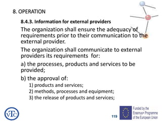 119
8. OPERATION
8.4.3. Information for external providers
The organization shall ensure the adequacy of
requirements prior to their communication to the
external provider.
The organization shall communicate to external
providers its requirements for:
a) the processes, products and services to be
provided;
b) the approval of:
1) products and services;
2) methods, processes and equipment;
3) the release of products and services;
 