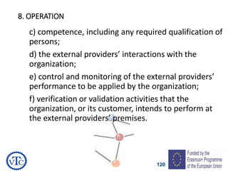 120
8. OPERATION
c) competence, including any required qualification of
persons;
d) the external providers’ interactions with the
organization;
e) control and monitoring of the external providers’
performance to be applied by the organization;
f) verification or validation activities that the
organization, or its customer, intends to perform at
the external providers’ premises.
 