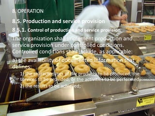 121
8. OPERATION
8.5. Production and service provision
8.5.1. Control of production and service provision
The organization shall implement production and
service provision under controlled conditions.
Controlled conditions shall include, as applicable:
a) the availability of documented information that
defines:
1) the characteristics of the products to be produced, the
services to be provided, or the activities to be performed;
2) the results to be achieved;
 