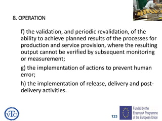 123
8. OPERATION
f) the validation, and periodic revalidation, of the
ability to achieve planned results of the processes for
production and service provision, where the resulting
output cannot be verified by subsequent monitoring
or measurement;
g) the implementation of actions to prevent human
error;
h) the implementation of release, delivery and post-
delivery activities.
 